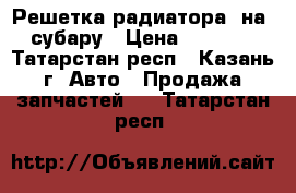 Решетка радиатора  на  субару › Цена ­ 5 000 - Татарстан респ., Казань г. Авто » Продажа запчастей   . Татарстан респ.